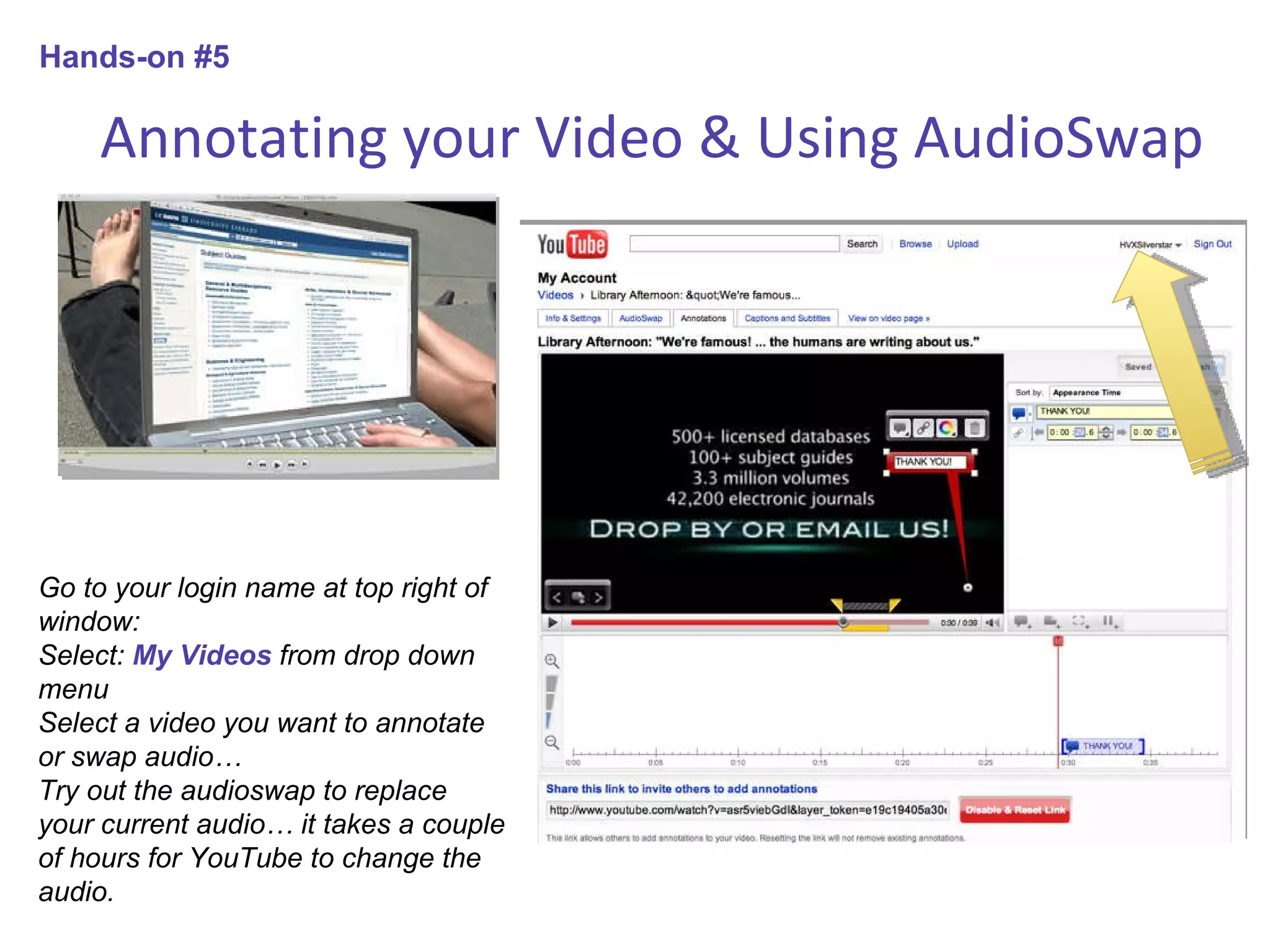 Annotating your Video & Using AudioSwap Go to your login name at top right of window: Select:  My Videos  from drop down menu Select a video you want to annotate or swap audio… Try out the audioswap to replace your current audio… it takes a couple of hours for YouTube to change the audio.  Hands-on #5 