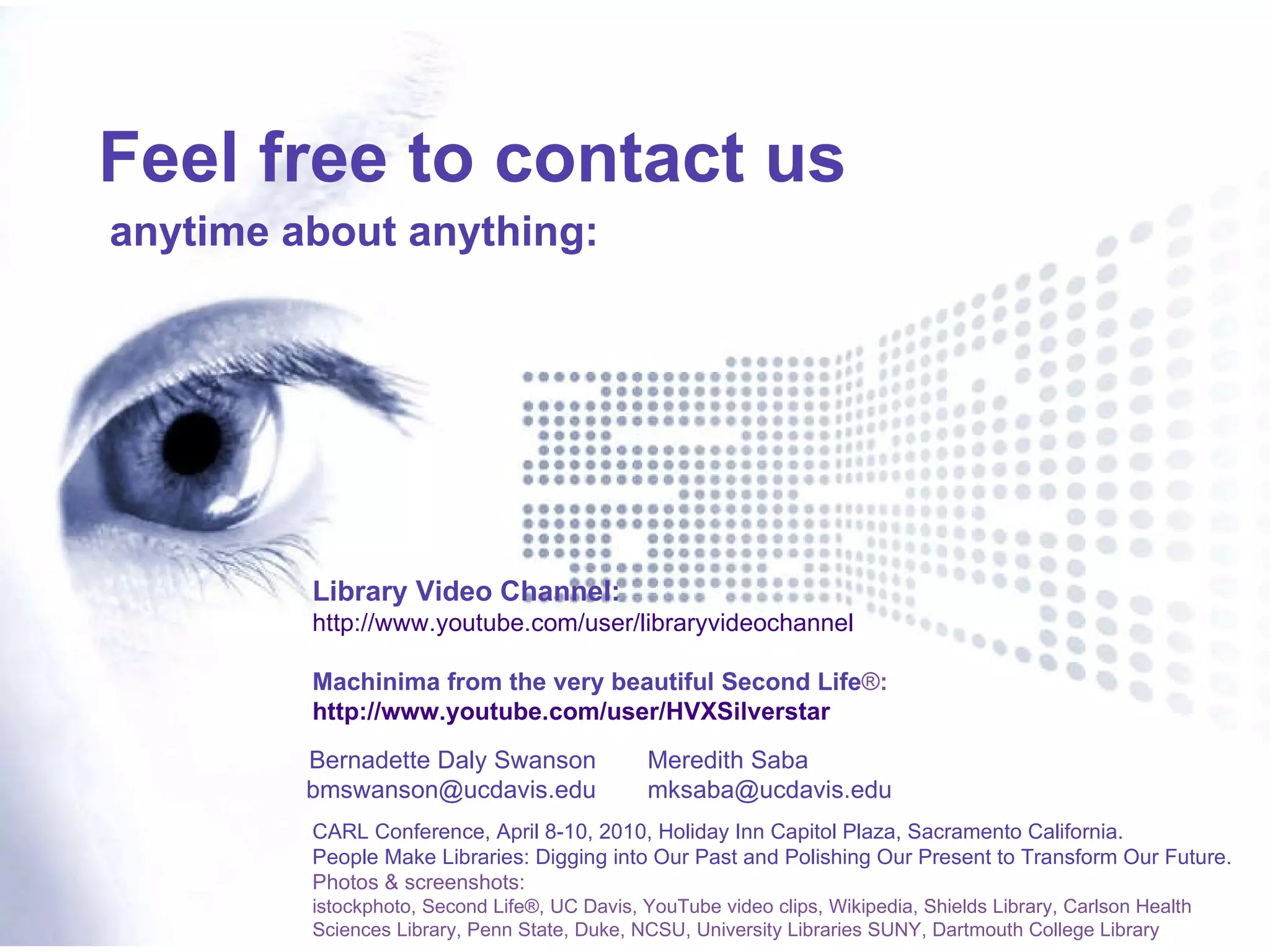 Meredith Saba [email_address] Feel free to contact us anytime about anything: CARL Conference, April 8-10, 2010, Holiday Inn Capitol Plaza, Sacramento California. People Make Libraries: Digging into Our Past and Polishing Our Present to Transform Our Future. Photos & screenshots:   istockphoto, Second Life®, UC Davis, YouTube video clips, Wikipedia,  Shields Library, Carlson Health Sciences Library,  Penn State, Duke, NCSU, University Libraries SUNY, Dartmouth College Library Bernadette Daly Swanson [email_address] Library Video Channel:  http://www.youtube.com/user/libraryvideochannel Machinima from the very beautiful Second Life ® :  http://www.youtube.com/user/HVXSilverstar 