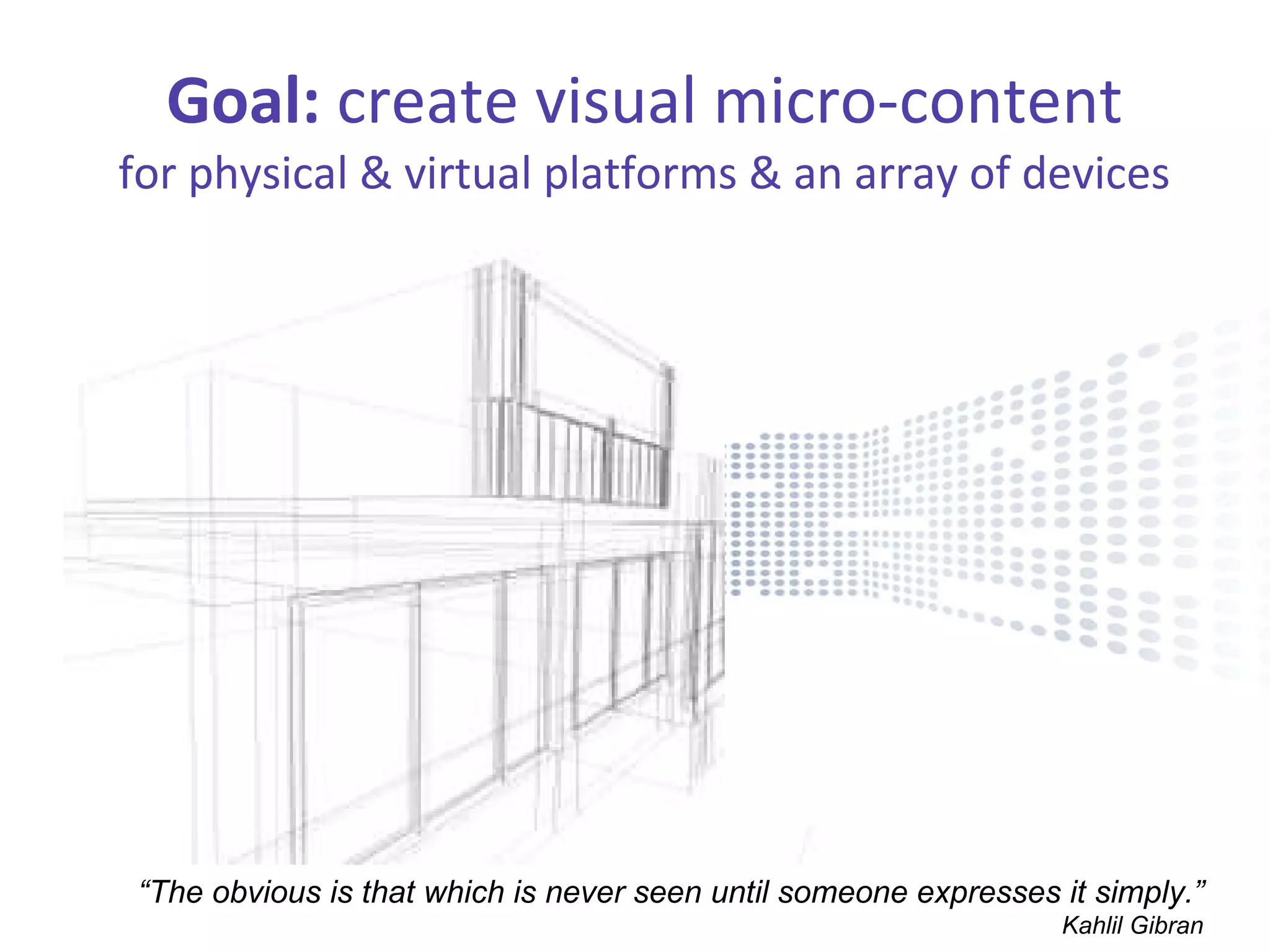 Goal:  create visual micro-content for physical & virtual platforms & an array of devices “ The obvious is that which is never seen until someone expresses it simply.” Kahlil Gibran 