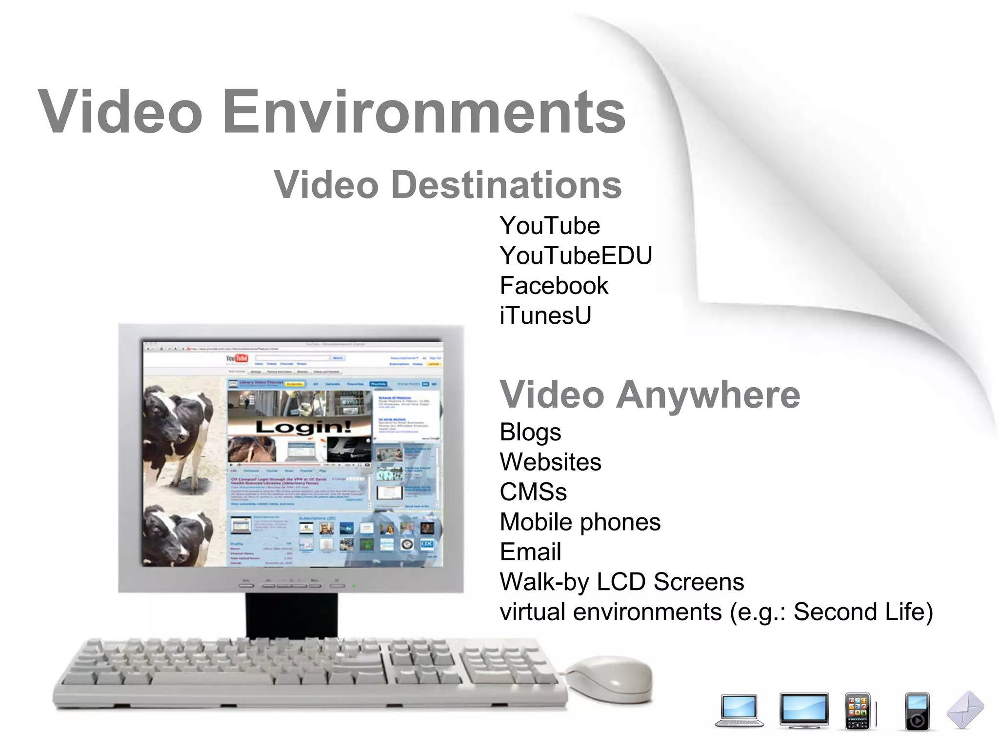 Video Environments YouTube YouTubeEDU Facebook iTunesU Video Anywhere Blogs Websites CMSs Mobile phones Email Walk-by LCD Screens virtual environments (e.g.: Second Life) Video Destinations 
