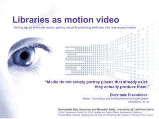 “ Media do not simply portray places that already exist:  they actually produce them.” Electronic Elsewheres:  Media, Technology and the Experience of Social Space.  Chris Berry, et. al. Libraries as motion video Setting up an in-house studio, getting visual & extending skill-sets into new environments Bernadette Daly Swanson and Meredith Saba, University of California Davis. CARL Conference, April 8-10, 2010, Holiday Inn Capitol Plaza, Sacramento California. People Make Libraries: Digging into Our Past and Polishing Our Present to Transform Our Future. 