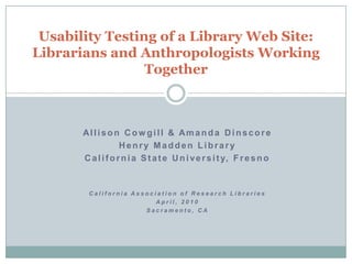 Usability Testing of a Library Web Site: Librarians and Anthropologists Working Together Allison Cowgill & Amanda Dinscore Henry Madden Library  California State University, Fresno  California Association of Research Libraries April, 2010  Sacramento, CA 