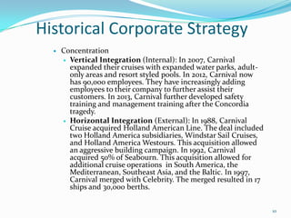 Historical Corporate Strategy
 Concentration
 Vertical Integration (Internal): In 2007, Carnival
expanded their cruises with expanded water parks, adult-
only areas and resort styled pools. In 2012, Carnival now
has 90,000 employees. They have increasingly adding
employees to their company to further assist their
customers. In 2013, Carnival further developed safety
training and management training after the Concordia
tragedy.
 Horizontal Integration (External): In 1988, Carnival
Cruise acquired Holland American Line. The deal included
two Holland America subsidiaries, Windstar Sail Cruises,
and Holland America Westours. This acquisition allowed
an aggressive building campaign. In 1992, Carnival
acquired 50% of Seabourn. This acquisition allowed for
additional cruise operations in South America, the
Mediterranean, Southeast Asia, and the Baltic. In 1997,
Carnival merged with Celebrity. The merged resulted in 17
ships and 30,000 berths.
10
 