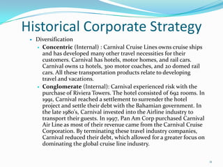 Historical Corporate Strategy
 Diversification
 Concentric (Internal) : Carnival Cruise Lines owns cruise ships
and has developed many other travel necessities for their
customers. Carnival has hotels, motor homes, and rail cars.
Carnival owns 12 hotels, 300 motor coaches, and 20 domed rail
cars. All these transportation products relate to developing
travel and vacations.
 Conglomerate (Internal): Carnival experienced risk with the
purchase of Riviera Towers. The hotel consisted of 692 rooms. In
1991, Carnival reached a settlement to surrender the hotel
project and settle their debt with the Bahamian government. In
the late 1980's, Carnival invested into the Airline industry to
transport their guests. In 1997, Pan Am Corp purchased Carnival
Air Line as most of their revenue came from the Carnival Cruise
Corporation. By terminating these travel industry companies,
Carnival reduced their debt, which allowed for a greater focus on
dominating the global cruise line industry.
11
 