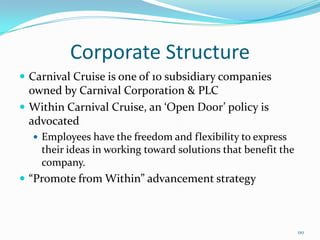 Corporate Structure
 Carnival Cruise is one of 10 subsidiary companies
owned by Carnival Corporation & PLC
 Within Carnival Cruise, an ‘Open Door’ policy is
advocated
 Employees have the freedom and flexibility to express
their ideas in working toward solutions that benefit the
company.
 “Promote from Within” advancement strategy
110
 