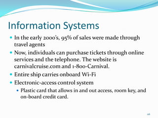 Information Systems
 In the early 2000’s, 95% of sales were made through
travel agents
 Now, individuals can purchase tickets through online
services and the telephone. The website is
carnivalcruise.com and 1-800-Carnival.
 Entire ship carries onboard Wi-Fi
 Electronic-access control system
 Plastic card that allows in and out access, room key, and
on-board credit card.
116
 