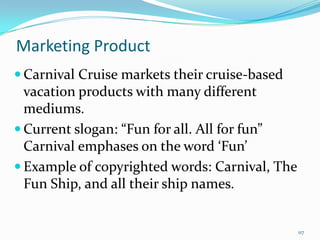 Marketing Product
 Carnival Cruise markets their cruise-based
vacation products with many different
mediums.
 Current slogan: “Fun for all. All for fun”
Carnival emphases on the word ‘Fun’
 Example of copyrighted words: Carnival, The
Fun Ship, and all their ship names.
117
 