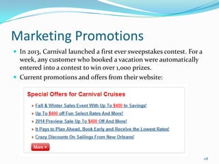 Marketing Promotions
 In 2013, Carnival launched a first ever sweepstakes contest. For a
week, any customer who booked a vacation were automatically
entered into a contest to win over 1,000 prizes.
 Current promotions and offers from their website:
118
 