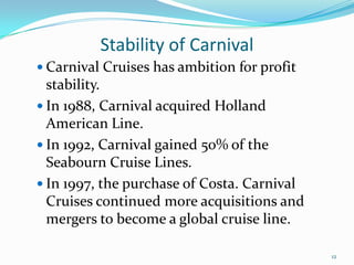 Stability of Carnival
 Carnival Cruises has ambition for profit
stability.
 In 1988, Carnival acquired Holland
American Line.
 In 1992, Carnival gained 50% of the
Seabourn Cruise Lines.
 In 1997, the purchase of Costa. Carnival
Cruises continued more acquisitions and
mergers to become a global cruise line.
12
 