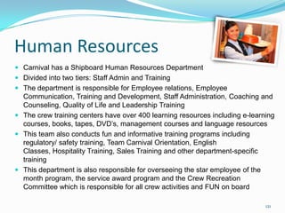 Human Resources
 Carnival has a Shipboard Human Resources Department
 Divided into two tiers: Staff Admin and Training
 The department is responsible for Employee relations, Employee
Communication, Training and Development, Staff Administration, Coaching and
Counseling, Quality of Life and Leadership Training
 The crew training centers have over 400 learning resources including e-learning
courses, books, tapes, DVD’s, management courses and language resources
 This team also conducts fun and informative training programs including
regulatory/ safety training, Team Carnival Orientation, English
Classes, Hospitality Training, Sales Training and other department-specific
training
 This department is also responsible for overseeing the star employee of the
month program, the service award program and the Crew Recreation
Committee which is responsible for all crew activities and FUN on board
121
 