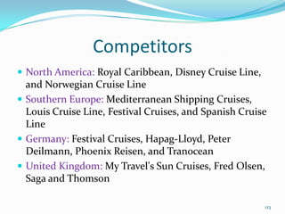 Competitors
 North America: Royal Caribbean, Disney Cruise Line,
and Norwegian Cruise Line
 Southern Europe: Mediterranean Shipping Cruises,
Louis Cruise Line, Festival Cruises, and Spanish Cruise
Line
 Germany: Festival Cruises, Hapag-Lloyd, Peter
Deilmann, Phoenix Reisen, and Tranocean
 United Kingdom: My Travel's Sun Cruises, Fred Olsen,
Saga and Thomson
123
 