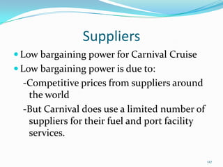 Suppliers
 Low bargaining power for Carnival Cruise
 Low bargaining power is due to:
-Competitive prices from suppliers around
the world
-But Carnival does use a limited number of
suppliers for their fuel and port facility
services.
127
 