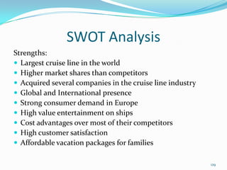 SWOT Analysis
Strengths:
 Largest cruise line in the world
 Higher market shares than competitors
 Acquired several companies in the cruise line industry
 Global and International presence
 Strong consumer demand in Europe
 High value entertainment on ships
 Cost advantages over most of their competitors
 High customer satisfaction
 Affordable vacation packages for families
129
 