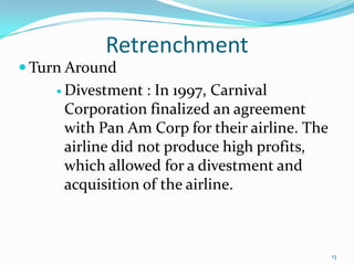 Retrenchment
 Turn Around
 Divestment : In 1997, Carnival
Corporation finalized an agreement
with Pan Am Corp for their airline. The
airline did not produce high profits,
which allowed for a divestment and
acquisition of the airline.
13
 