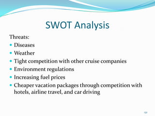 SWOT Analysis
Threats:
 Diseases
 Weather
 Tight competition with other cruise companies
 Environment regulations
 Increasing fuel prices
 Cheaper vacation packages through competition with
hotels, airline travel, and car driving
132
 