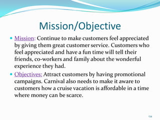 Mission/Objective
 Mission: Continue to make customers feel appreciated
by giving them great customer service. Customers who
feel appreciated and have a fun time will tell their
friends, co-workers and family about the wonderful
experience they had.
 Objectives: Attract customers by having promotional
campaigns. Carnival also needs to make it aware to
customers how a cruise vacation is affordable in a time
where money can be scarce.
134
 