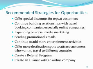 Recommended Strategies for Opportunities
 Offer special discounts for repeat customers
 Continue building relationships with travel
booking companies, especially online companies.
 Expanding on social media marketing
 Sending promotional emails
 Continue to add more entertainment activities
 Offer more destination spots to attract customers
who want to travel to different countries
 Create a Referral Program
 Create an alliance with an airline company
136
 