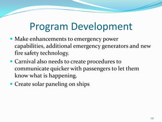Program Development
 Make enhancements to emergency power
capabilities, additional emergency generators and new
fire safety technology.
 Carnival also needs to create procedures to
communicate quicker with passengers to let them
know what is happening.
 Create solar paneling on ships
137
 
