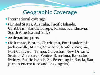 Geographic Coverage
 International coverage
 (United States, Australia, Pacific Islands,
Caribbean Islands, Europe, Russia, Scandinavia,
South America and Italy)
 22 departure ports
 (Baltimore, Boston, Charleston, Fort Lauderdale,
Jacksonville, Miami, New York, Norfolk Virginia,
Port Canaveral, Tampa, Galveston, New Orleans,
Seattle, Vancouver, Venice, Barcelona, Barbados,
Sydney, Pacific Islands, St. Peterburg in Russia, San
Juan in Puerto Rico and Los Angeles)
16
 