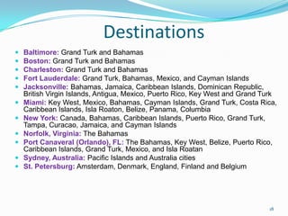 Destinations
 Baltimore: Grand Turk and Bahamas
 Boston: Grand Turk and Bahamas
 Charleston: Grand Turk and Bahamas
 Fort Lauderdale: Grand Turk, Bahamas, Mexico, and Cayman Islands
 Jacksonville: Bahamas, Jamaica, Caribbean Islands, Dominican Republic,
British Virgin Islands, Antigua, Mexico, Puerto Rico, Key West and Grand Turk
 Miami: Key West, Mexico, Bahamas, Cayman Islands, Grand Turk, Costa Rica,
Caribbean Islands, Isla Roaton, Belize, Panama, Columbia
 New York: Canada, Bahamas, Caribbean Islands, Puerto Rico, Grand Turk,
Tampa, Curacao, Jamaica, and Cayman Islands
 Norfolk, Virginia: The Bahamas
 Port Canaveral (Orlando), FL: The Bahamas, Key West, Belize, Puerto Rico,
Caribbean Islands, Grand Turk, Mexico, and Isla Roatan
 Sydney, Australia: Pacific Islands and Australia cities
 St. Petersburg: Amsterdam, Denmark, England, Finland and Belgium
18
 
