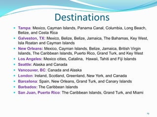 Destinations
 Tampa: Mexico, Cayman Islands, Panama Canal, Columbia, Long Beach,
Belize, and Costa Rica
 Galveston, TX: Mexico, Belize, Belize, Jamaica, The Bahamas, Key West,
Isla Roatan and Cayman Islands
 New Orleans: Mexico, Cayman Islands, Belize, Jamaica, British Virgin
Islands, The Caribbean Islands, Puerto Rico, Grand Turk, and Key West
 Los Angeles: Mexico cities, Catalina, Hawaii, Tahiti and Fiji Islands
 Seattle: Alaska and Canada
 Vancouver, BC: Canada and Alaska
 London: Ireland, Scotland, Greenland, New York, and Canada
 Barcelona: Spain, New Orleans, Grand Turk, and Canary Islands
 Barbados: The Caribbean Islands
 San Juan, Puerto Rico: The Caribbean Islands, Grand Turk, and Miami
19
 