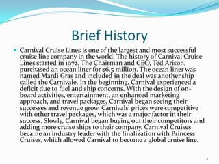 Brief History
 Carnival Cruise Lines is one of the largest and most successful
cruise line company in the world. The history of Carnival Cruise
Lines started in 1972. The Chairman and CEO, Ted Arison,
purchased an ocean liner for $6.5 million. The ocean liner was
named Mardi Gras and included in the deal was another ship
called the Carnivale. In the beginning, Carnival experienced a
deficit due to fuel and ship concerns. With the design of on-
board activities, entertainment, an enhanced marketing
approach, and travel packages, Carnival began seeing their
successes and revenue grow. Carnivals' prices were competitive
with other travel packages, which was a major factor in their
success. Slowly, Carnival began buying out their competitors and
adding more cruise ships to their company. Carnival Cruises
became an industry leader with the finalization with Princess
Cruises, which allowed Carnival to become a global cruise line.
2
 