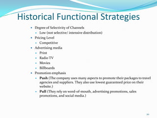 Historical Functional Strategies
 Degree of Selectivity of Channels
 Low (not selective/ intensive distribution)
 Pricing Level
 Competitive
 Advertising media
 Print
 Radio TV
 Movies
 Billboards
 Promotion emphasis
 Push (The company uses many aspects to promote their packages to travel
agencies and suppliers. They also use lowest guaranteed price on their
website.)
 Pull (They rely on word-of-mouth, advertising promotions, sales
promotions, and social media.)
20
 