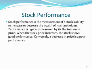 Stock Performance
 Stock performance is the measurement of a stock's ability
to increase or decrease the wealth of its shareholders.
Performance is typically measured by its fluctuation in
price. When the stock price increases, the stock shows
good performance. Conversely, a decrease in price is a poor
performance.
27
 