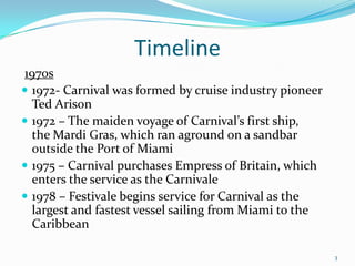 Timeline
1970s
 1972- Carnival was formed by cruise industry pioneer
Ted Arison
 1972 – The maiden voyage of Carnival’s first ship,
the Mardi Gras, which ran aground on a sandbar
outside the Port of Miami
 1975 – Carnival purchases Empress of Britain, which
enters the service as the Carnivale
 1978 – Festivale begins service for Carnival as the
largest and fastest vessel sailing from Miami to the
Caribbean
3
 