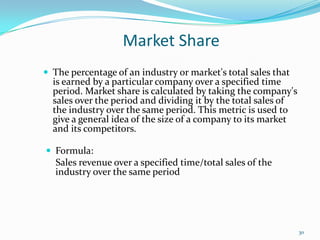 Market Share
 The percentage of an industry or market's total sales that
is earned by a particular company over a specified time
period. Market share is calculated by taking the company's
sales over the period and dividing it by the total sales of
the industry over the same period. This metric is used to
give a general idea of the size of a company to its market
and its competitors.
 Formula:
Sales revenue over a specified time/total sales of the
industry over the same period
30
 