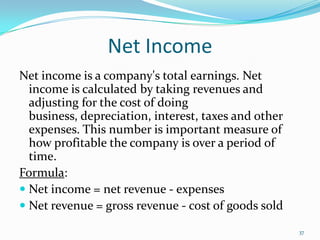 Net Income
Net income is a company's total earnings. Net
income is calculated by taking revenues and
adjusting for the cost of doing
business, depreciation, interest, taxes and other
expenses. This number is important measure of
how profitable the company is over a period of
time.
Formula:
 Net income = net revenue - expenses
 Net revenue = gross revenue - cost of goods sold
37
 