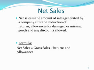 Net Sales
 Net sales is the amount of sales generated by
a company after the deduction of
returns, allowances for damaged or missing
goods and any discounts allowed.
 Formula:
Net Sales = Gross Sales - Returns and
Allowances
39
 