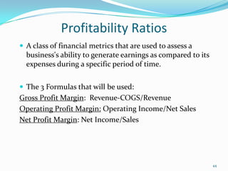 Profitability Ratios
 A class of financial metrics that are used to assess a
business's ability to generate earnings as compared to its
expenses during a specific period of time.
 The 3 Formulas that will be used:
Gross Profit Margin: Revenue-COGS/Revenue
Operating Profit Margin: Operating Income/Net Sales
Net Profit Margin: Net Income/Sales
44
 