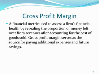 Gross Profit Margin
 A financial metric used to assess a firm's financial
health by revealing the proportion of money left
over from revenues after accounting for the cost of
goods sold. Gross profit margin serves as the
source for paying additional expenses and future
savings.
45
 