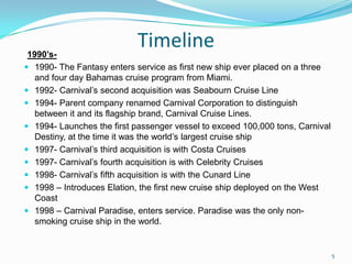 Timeline1990’s-
 1990- The Fantasy enters service as first new ship ever placed on a three
and four day Bahamas cruise program from Miami.
 1992- Carnival’s second acquisition was Seabourn Cruise Line
 1994- Parent company renamed Carnival Corporation to distinguish
between it and its flagship brand, Carnival Cruise Lines.
 1994- Launches the first passenger vessel to exceed 100,000 tons, Carnival
Destiny, at the time it was the world’s largest cruise ship
 1997- Carnival’s third acquisition is with Costa Cruises
 1997- Carnival’s fourth acquisition is with Celebrity Cruises
 1998- Carnival’s fifth acquisition is with the Cunard Line
 1998 – Introduces Elation, the first new cruise ship deployed on the West
Coast
 1998 – Carnival Paradise, enters service. Paradise was the only non-
smoking cruise ship in the world.
5
 
