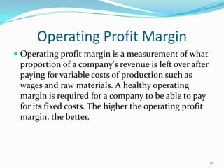 Operating Profit Margin
 Operating profit margin is a measurement of what
proportion of a company's revenue is left over after
paying for variable costs of production such as
wages and raw materials. A healthy operating
margin is required for a company to be able to pay
for its fixed costs. The higher the operating profit
margin, the better.
51
 
