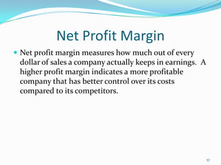 Net Profit Margin
 Net profit margin measures how much out of every
dollar of sales a company actually keeps in earnings. A
higher profit margin indicates a more profitable
company that has better control over its costs
compared to its competitors.
57
 