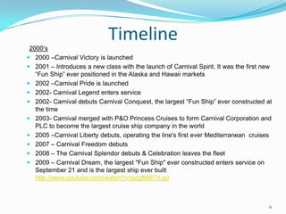 Timeline
2000’s
 2000 –Carnival Victory is launched
 2001 – Introduces a new class with the launch of Carnival Spirit. It was the first new
“Fun Ship” ever positioned in the Alaska and Hawaii markets
 2002 –Carnival Pride is launched
 2002- Carnival Legend enters service
 2002- Carnival debuts Carnival Conquest, the largest “Fun Ship” ever constructed at
the time
 2003- Carnival merged with P&O Princess Cruises to form Carnival Corporation and
PLC to become the largest cruise ship company in the world
 2005 –Carnival Liberty debuts, operating the line's first ever Mediterranean cruises
 2007 – Carnival Freedom debuts
 2008 – The Carnival Splendor debuts & Celebration leaves the fleet
 2009 – Carnival Dream, the largest "Fun Ship" ever constructed enters service on
September 21 and is the largest ship ever built
http://www.youtube.com/watch?v=pdgMlBTILq0
6
 