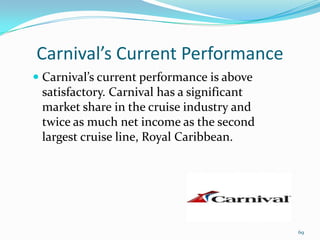 Carnival’s Current Performance
 Carnival’s current performance is above
satisfactory. Carnival has a significant
market share in the cruise industry and
twice as much net income as the second
largest cruise line, Royal Caribbean.
69
 