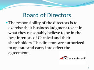 Board of Directors
 The responsibility of the directors is to
exercise their business judgment to act in
what they reasonably believe to be in the
best interests of Carnival and their
shareholders. The directors are authorized
to operate and carry into effect the
agreements.
71
 