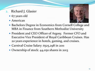 2. Richard J. Glasier
 67 years old
 American
 Bachelors Degree in Economics from Cornell College and
MBA in Finance from Southern Methodist University
 President and CEO Officer of Argosy. Former CFO and
Executive Vice President of Royal Caribbean Cruises. Has
20 years experience in hotels, gaming, and cruises.
 Carnival Cruise Salary: $525,298 in 2011
 Ownership of stock: 44,050 shares in 2013
74
 