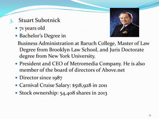 3. Stuart Subotnick
 71 years old
 Bachelor’s Degree in
Business Administration at Baruch College, Master of Law
Degree from Brooklyn Law School, and Juris Doctorate
degree from New York University.
 President and CEO of Metromedia Company. He is also
member of the board of directors of Above.net
 Director since 1987
 Carnival Cruise Salary: $518,928 in 2011
 Stock ownership: 54,408 shares in 2013
75
 