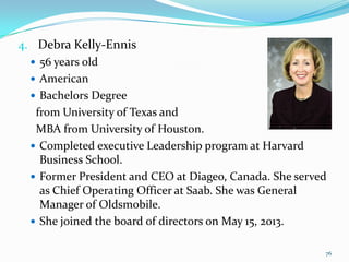 4. Debra Kelly-Ennis
 56 years old
 American
 Bachelors Degree
from University of Texas and
MBA from University of Houston.
 Completed executive Leadership program at Harvard
Business School.
 Former President and CEO at Diageo, Canada. She served
as Chief Operating Officer at Saab. She was General
Manager of Oldsmobile.
 She joined the board of directors on May 15, 2013.
76
 