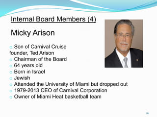 Internal Board Members (4)
Micky Arison
o Son of Carnival Cruise
founder, Ted Arison
o Chairman of the Board
o 64 years old
o Born in Israel
o Jewish
o Attended the University of Miami but dropped out
o 1979-2013 CEO of Carnival Corporation
o Owner of Miami Heat basketball team
80
 