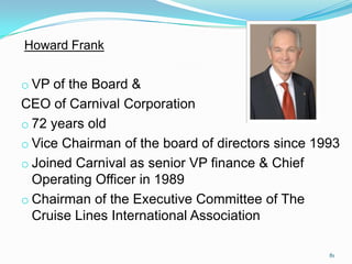 Howard Frank
o VP of the Board &
CEO of Carnival Corporation
o 72 years old
o Vice Chairman of the board of directors since 1993
o Joined Carnival as senior VP finance & Chief
Operating Officer in 1989
o Chairman of the Executive Committee of The
Cruise Lines International Association
81
 
