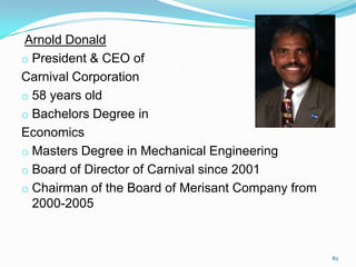 Arnold Donald
o President & CEO of
Carnival Corporation
o 58 years old
o Bachelors Degree in
Economics
o Masters Degree in Mechanical Engineering
o Board of Director of Carnival since 2001
o Chairman of the Board of Merisant Company from
2000-2005
82
 