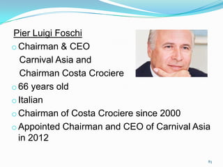 Pier Luigi Foschi
o Chairman & CEO
Carnival Asia and
Chairman Costa Crociere
o 66 years old
o Italian
o Chairman of Costa Crociere since 2000
o Appointed Chairman and CEO of Carnival Asia
in 2012
83
 