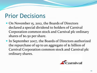 Prior Decisions
 On November 15, 2012, the Boards of Directors
declared a special dividend to holders of Carnival
Corporation common stock and Carnival plc ordinary
shares of $0.50 per share.
 In September 2007, the Boards of Directors authorized
the repurchase of up to an aggregate of $1 billion of
Carnival Corporation common stock and Carnival plc
ordinary shares.
93
 