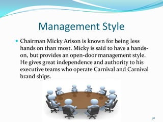 Management Style
 Chairman Micky Arison is known for being less
hands on than most. Micky is said to have a hands-
on, but provides an open-door management style.
He gives great independence and authority to his
executive teams who operate Carnival and Carnival
brand ships.
98
 