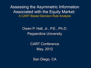 Assessing the Asymmetric Information
 Associated with the Equity Market:
    A CART Based Decision Rule Analysis



      Owen P. Hall, Jr., P.E., Ph.D.
        Pepperdine University

           CART Conference
              May, 2012

             San Diego, CA
 